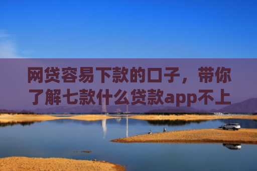 网贷容易下款的口子，带你了解七款什么贷款app不上征信下款快