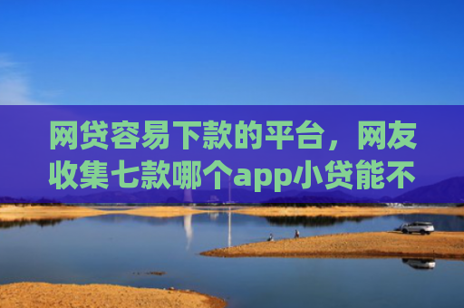 网贷容易下款的平台，网友收集七款哪个app小贷能不查征信下款