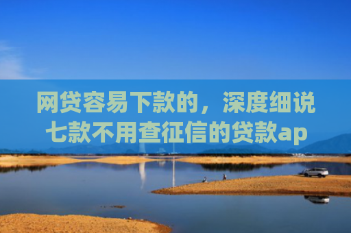 网贷容易下款的，深度细说七款不用查征信的贷款app下款快