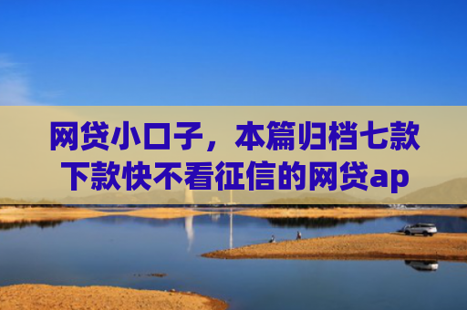 网贷小口子，本篇归档七款下款快不看征信的网贷app
