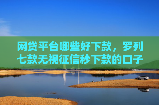 网贷平台哪些好下款，罗列七款无视征信秒下款的口子APP