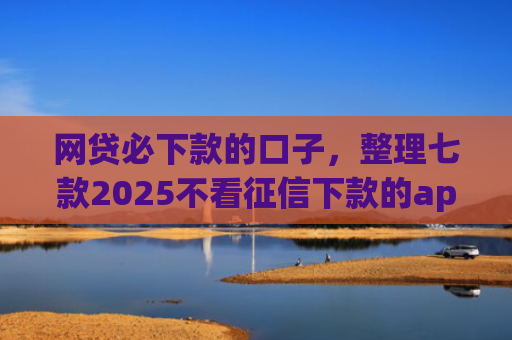 网贷必下款的口子，整理七款2025不看征信下款的app