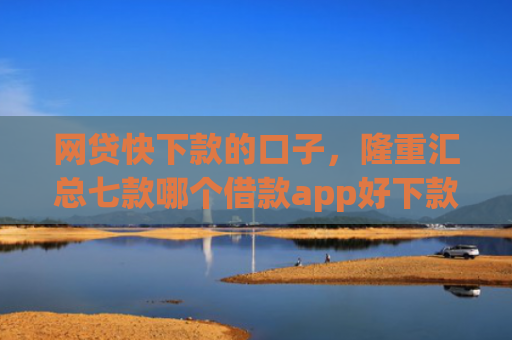 网贷快下款的口子，隆重汇总七款哪个借款app好下款不征信