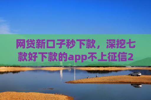 网贷新口子秒下款，深挖七款好下款的app不上征信2025