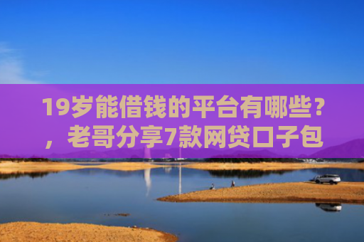 19岁能借钱的平台有哪些？，老哥分享7款网贷口子包下款