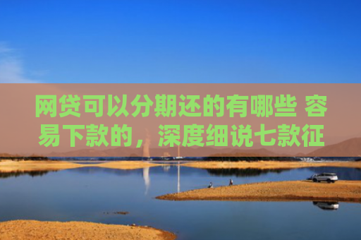 网贷可以分期还的有哪些 容易下款的，深度细说七款征信花那个APP好下款