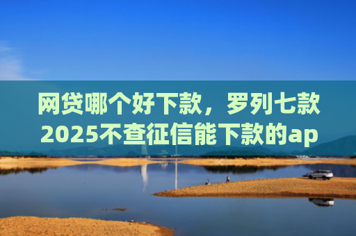 网贷哪个好下款，罗列七款2025不查征信能下款的app