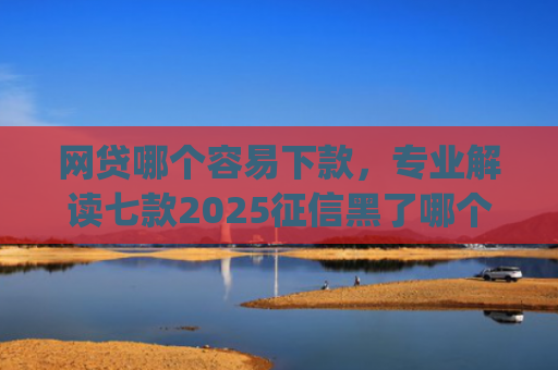 网贷哪个容易下款，专业解读七款2025征信黑了哪个app还能下款