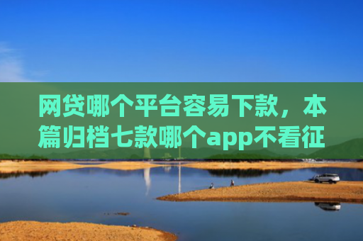网贷哪个平台容易下款，本篇归档七款哪个app不看征信迅速下款20000