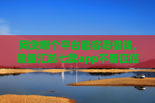 网贷哪个平台最容易借钱，隆重汇总七款app不看征信能下款的口子