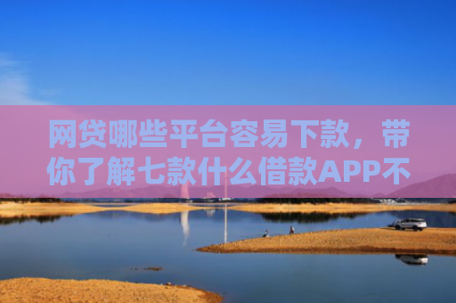 网贷哪些平台容易下款，带你了解七款什么借款APP不看征信秒下款