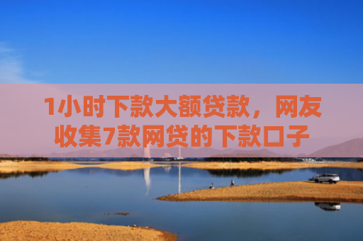 1小时下款大额贷款，网友收集7款网贷的下款口子