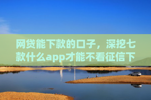 网贷能下款的口子，深挖七款什么app才能不看征信下款