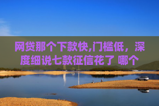 网贷那个下款快,门槛低，深度细说七款征信花了 哪个app可以下款
