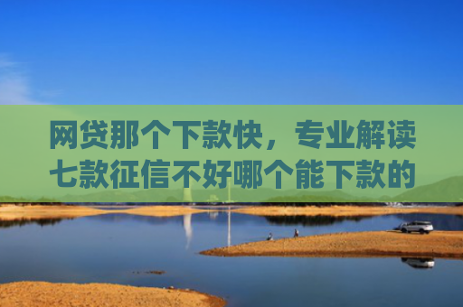 网贷那个下款快，专业解读七款征信不好哪个能下款的app