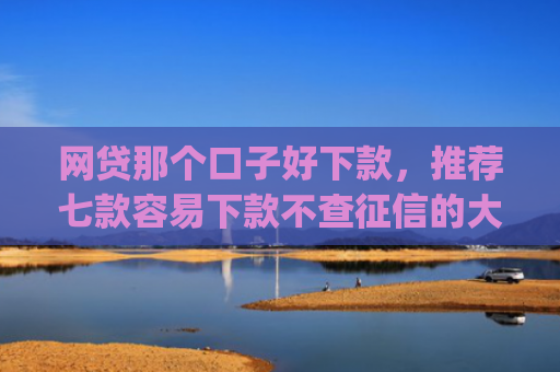 网贷那个口子好下款，推荐七款容易下款不查征信的大额app