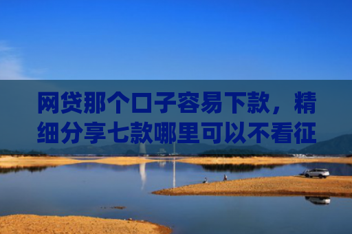网贷那个口子容易下款，精细分享七款哪里可以不看征信秒下款app