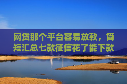 网贷那个平台容易放款，简短汇总七款征信花了能下款的软件app