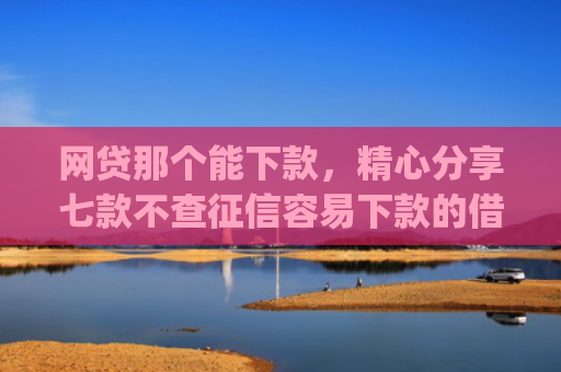 网贷那个能下款，精心分享七款不查征信容易下款的借款app