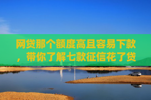 网贷那个额度高且容易下款，带你了解七款征信花了贷款好下款的app