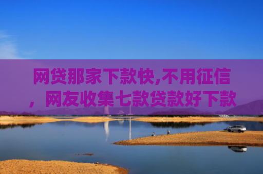 网贷那家下款快,不用征信，网友收集七款贷款好下款的app征信不好