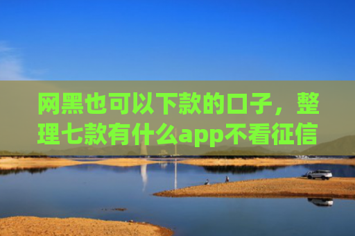 网黑也可以下款的口子，整理七款有什么app不看征信黑户秒下款的