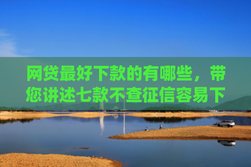 网贷最好下款的有哪些，带您讲述七款不查征信容易下款的网贷app