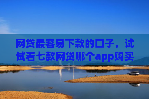 网贷最容易下款的口子，试试看七款网贷哪个app购买征信下款的