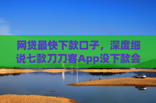 网贷最快下款口子，深度细说七款刀刀客App没下款会上征信吗