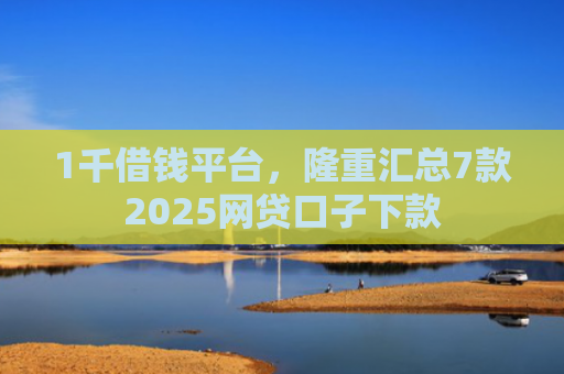 1千借钱平台，隆重汇总7款2025网贷口子下款