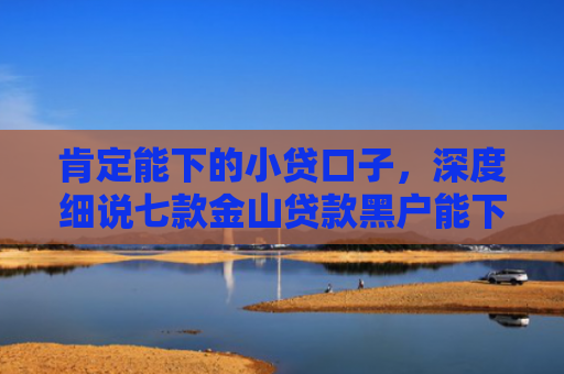 肯定能下的小贷口子，深度细说七款金山贷款黑户能下款吗