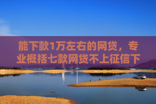 能下款1万左右的网贷，专业概括七款网贷不上征信下款率高的