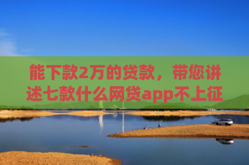 能下款2万的贷款，带您讲述七款什么网贷app不上征信好下款