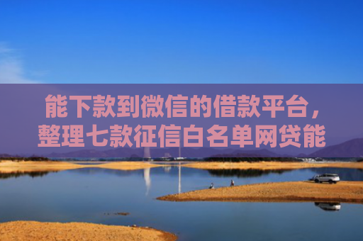 能下款到微信的借款平台，整理七款征信白名单网贷能下款吗