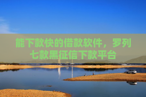 能下款快的借款软件，罗列七款黑征信下款平台