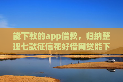 能下款的app借款，归纳整理七款征信花好借网贷能下款吗
