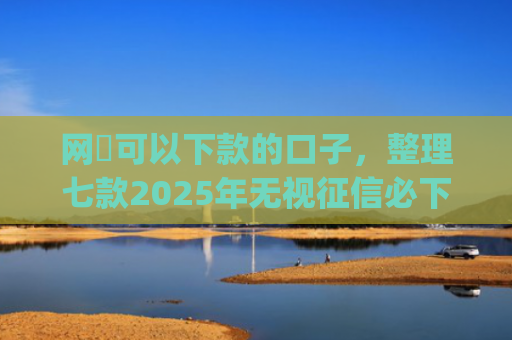 网黒可以下款的口子，整理七款2025年无视征信必下款的app
