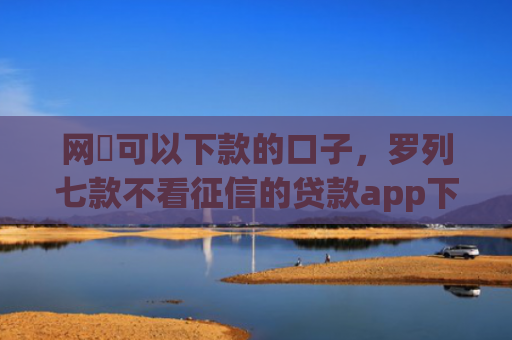 网黒可以下款的口子，罗列七款不看征信的贷款app下款2万