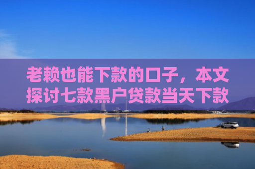 老赖也能下款的口子，本文探讨七款黑户贷款当天下款有哪些