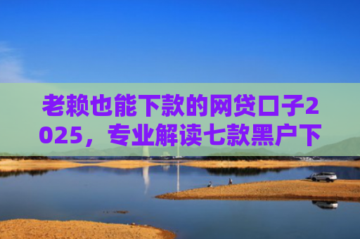 老赖也能下款的网贷口子2025，专业解读七款黑户下款快的贷款软件