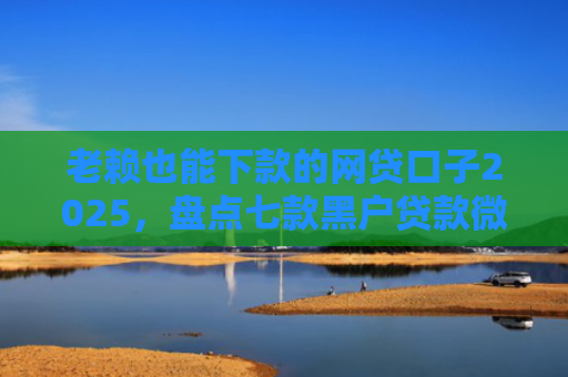 老赖也能下款的网贷口子2025，盘点七款黑户贷款微信下款安全吗
