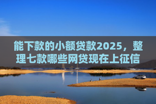 能下款的小额贷款2025，整理七款哪些网贷现在上征信啊可以下款