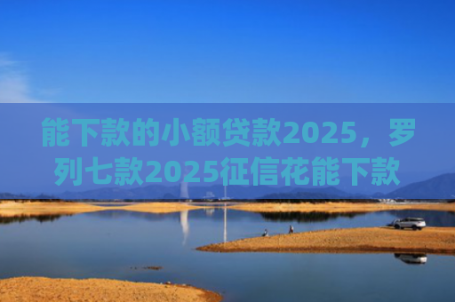 能下款的小额贷款2025，罗列七款2025征信花能下款的正规网贷app