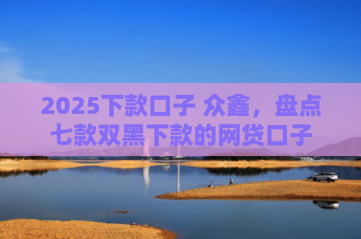 2025下款口子 众鑫，盘点七款双黑下款的网贷口子
