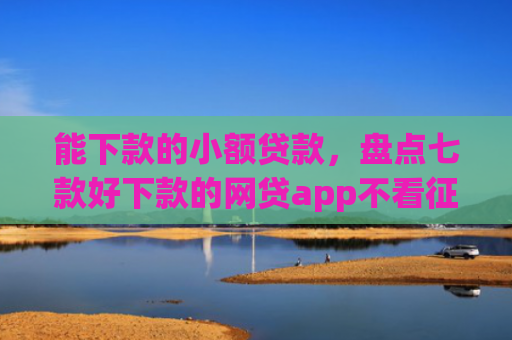 能下款的小额贷款，盘点七款好下款的网贷app不看征信不看负责