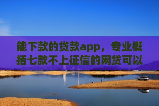 能下款的贷款app，专业概括七款不上征信的网贷可以下款