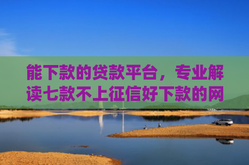能下款的贷款平台，专业解读七款不上征信好下款的网贷app