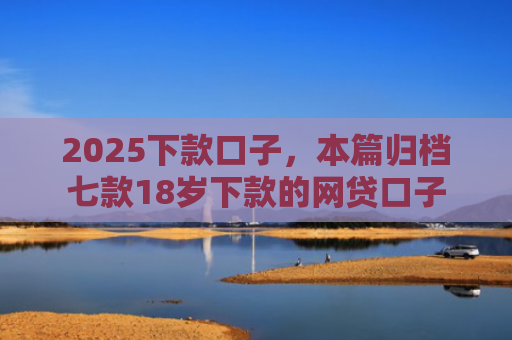 2025下款口子，本篇归档七款18岁下款的网贷口子