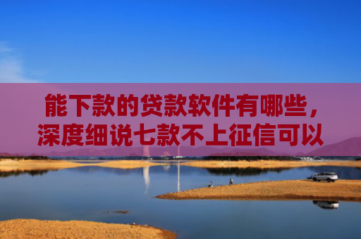 能下款的贷款软件有哪些，深度细说七款不上征信可以下款的网贷
