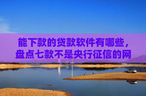 能下款的贷款软件有哪些，盘点七款不是央行征信的网贷能下款吗